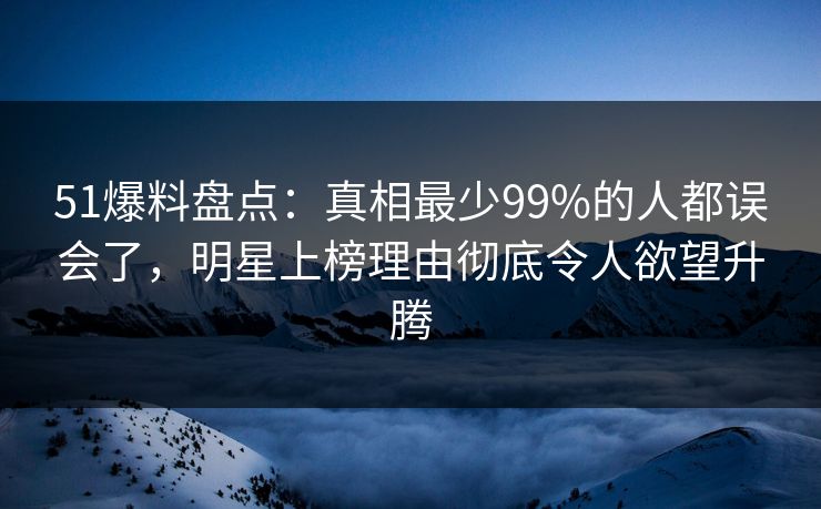 51爆料盘点:真相最少99%的人都误会了,明星上榜理由彻底令人欲望升腾