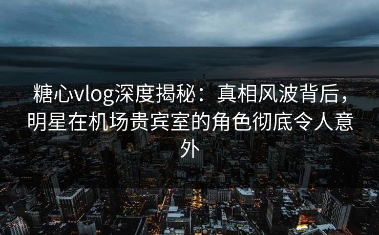 糖心vlog深度揭秘:真相风波背后,明星在机场贵宾室的角色彻底令人意外