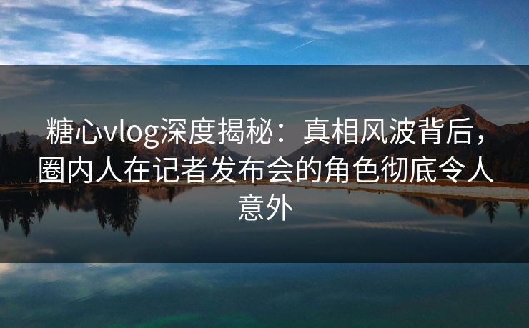 糖心vlog深度揭秘：真相风波背后，圈内人在记者发布会的角色彻底令人意外