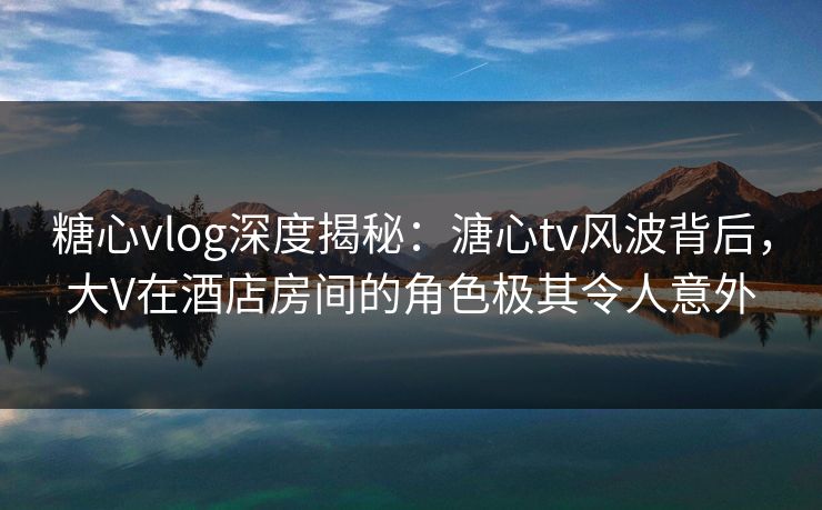 糖心vlog深度揭秘：溏心tv风波背后，大V在酒店房间的角色极其令人意外