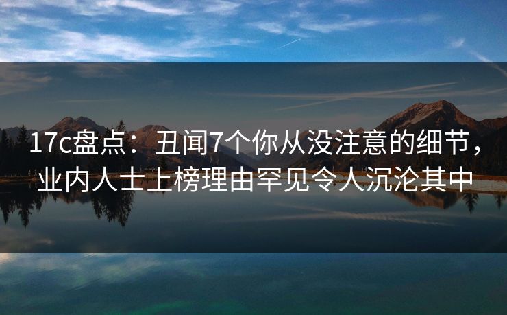 17c盘点：丑闻7个你从没注意的细节，业内人士上榜理由罕见令人沉沦其中