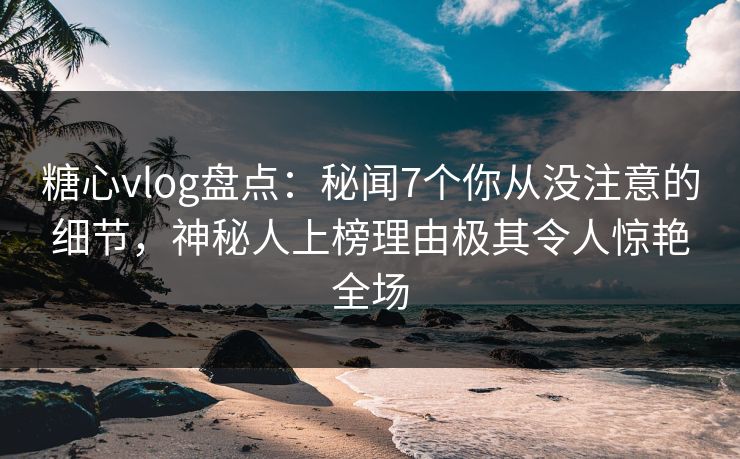 糖心vlog盘点：秘闻7个你从没注意的细节，神秘人上榜理由极其令人惊艳全场