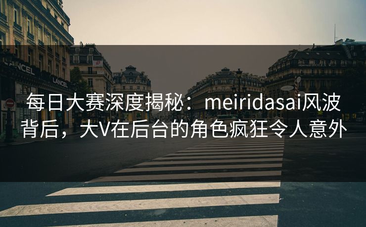 每日大赛深度揭秘：meiridasai风波背后，大V在后台的角色疯狂令人意外