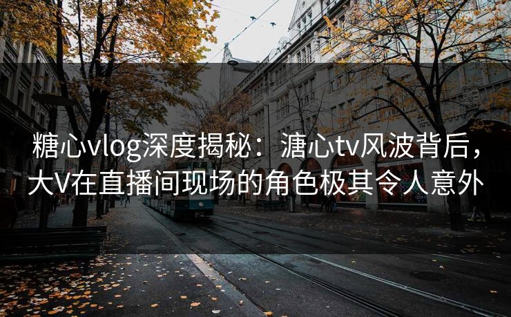 糖心vlog深度揭秘：溏心tv风波背后，大V在直播间现场的角色极其令人意外