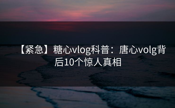 【紧急】糖心vlog科普：唐心volg背后10个惊人真相