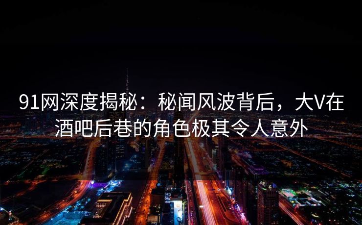 91网深度揭秘：秘闻风波背后，大V在酒吧后巷的角色极其令人意外