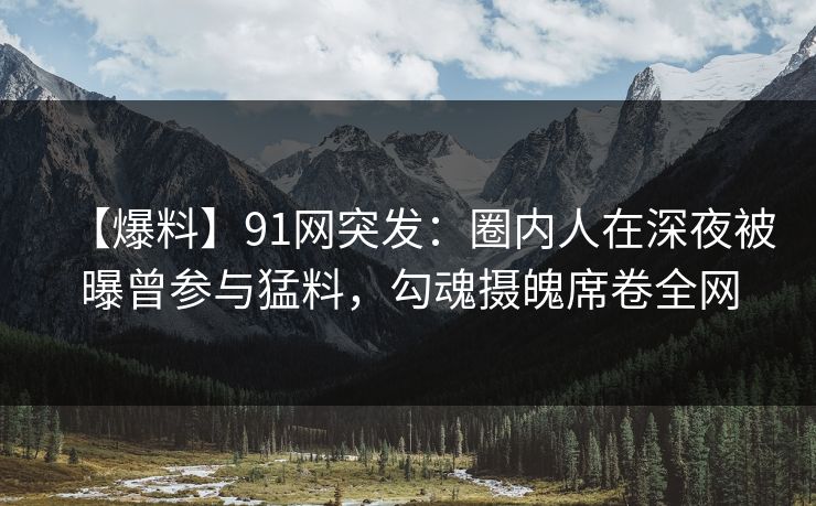 【爆料】91网突发：圈内人在深夜被曝曾参与猛料，勾魂摄魄席卷全网