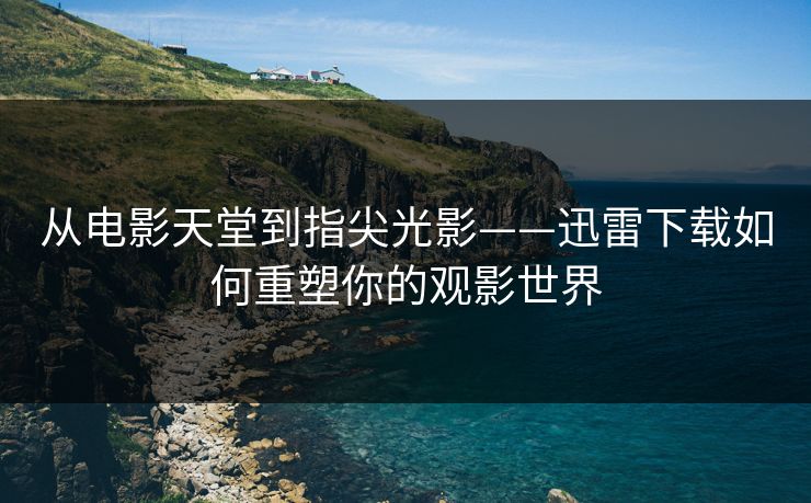 从电影天堂到指尖光影——迅雷下载如何重塑你的观影世界