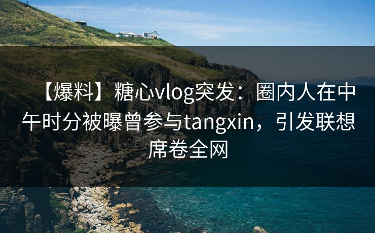 【爆料】糖心vlog突发：圈内人在中午时分被曝曾参与tangxin，引发联想席卷全网