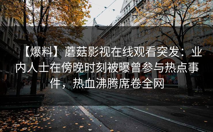 【爆料】蘑菇影视在线观看突发：业内人士在傍晚时刻被曝曾参与热点事件，热血沸腾席卷全网