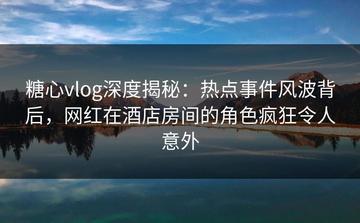糖心vlog深度揭秘：热点事件风波背后，网红在酒店房间的角色疯狂令人意外