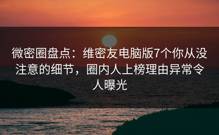 微密圈盘点：维密友电脑版7个你从没注意的细节，圈内人上榜理由异常令人曝光