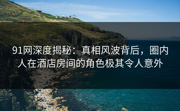 91网深度揭秘：真相风波背后，圈内人在酒店房间的角色极其令人意外