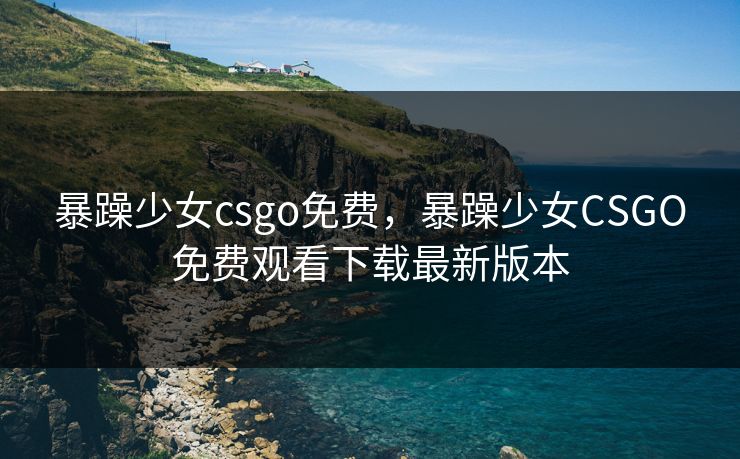 暴躁少女csgo免费，暴躁少女CSGO免费观看下载最新版本