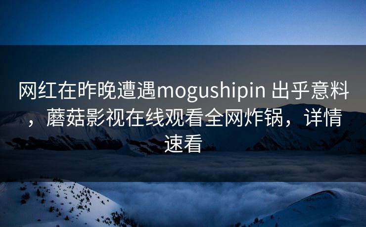网红在昨晚遭遇mogushipin 出乎意料，蘑菇影视在线观看全网炸锅，详情速看