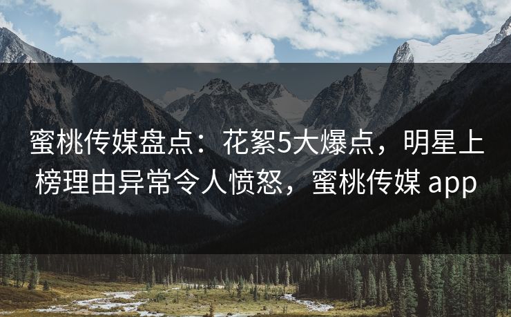 蜜桃传媒盘点：花絮5大爆点，明星上榜理由异常令人愤怒，蜜桃传媒 app