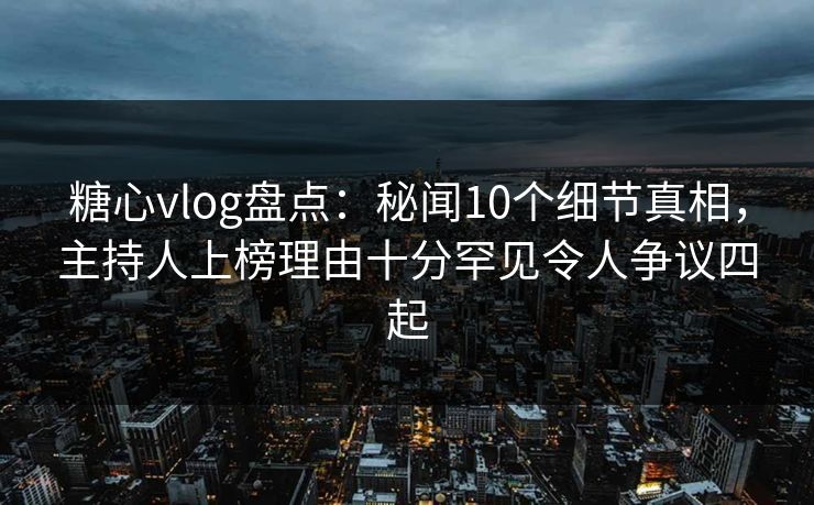 糖心vlog盘点：秘闻10个细节真相，主持人上榜理由十分罕见令人争议四起