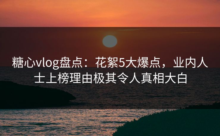 糖心vlog盘点：花絮5大爆点，业内人士上榜理由极其令人真相大白