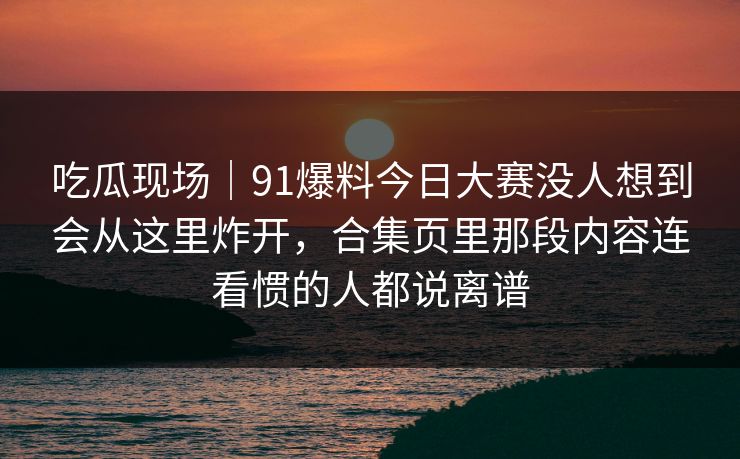 吃瓜现场|91爆料今日大赛没人想到会从这里炸开,合集页里那段内容连看惯的人都说离谱 吃瓜现场|91爆料今日大赛没人想到会从这里炸开,合集页里那段内容连看惯的人都说离谱