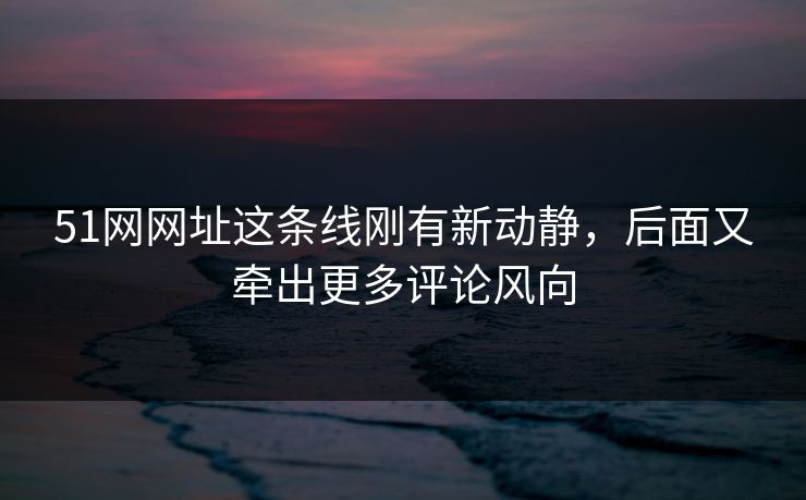51网网址这条线刚有新动静，后面又牵出更多评论风向